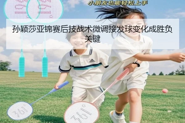 孙颖莎亚锦赛后技战术微调接发球变化成胜负关键